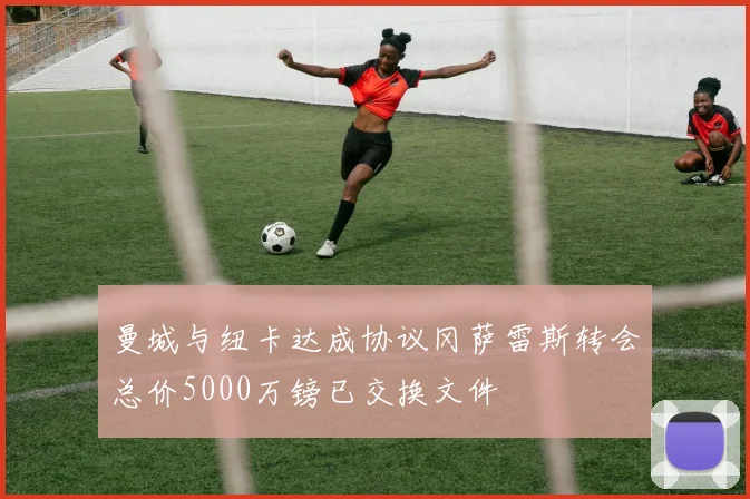 曼城与纽卡达成协议冈萨雷斯转会总价5000万镑已交换文件