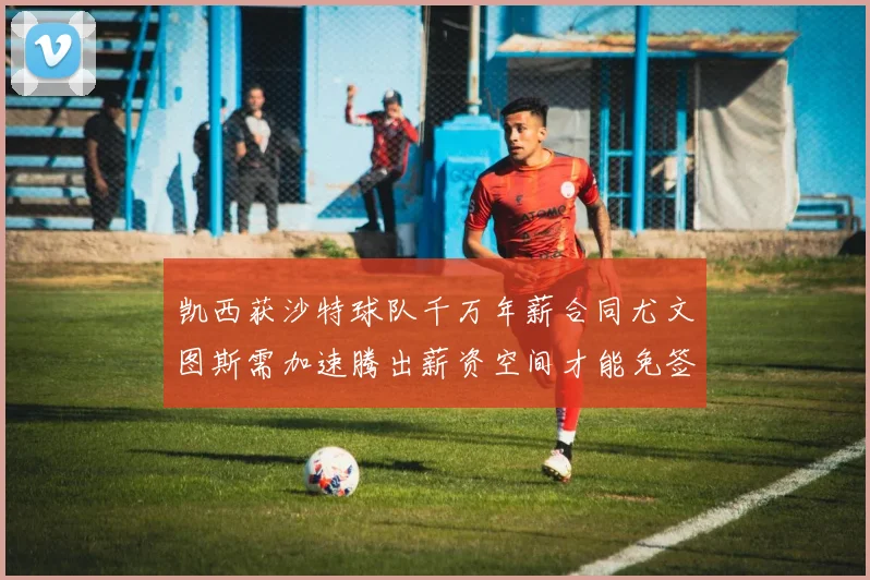 凯西获沙特球队千万年薪合同尤文图斯需加速腾出薪资空间才能免签