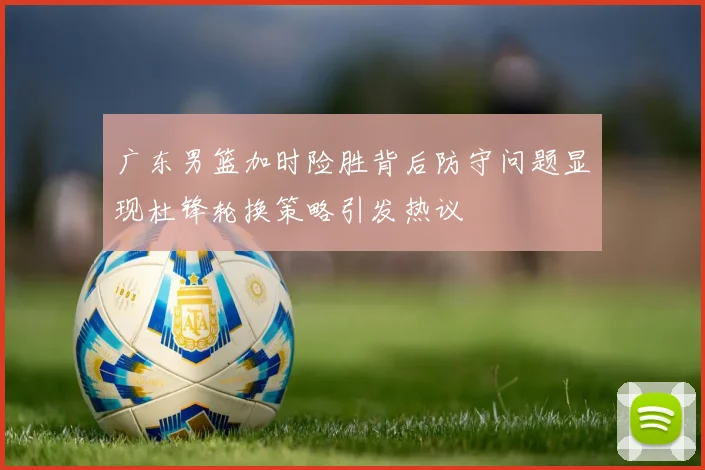 广东男篮加时险胜背后防守问题显现杜锋轮换策略引发热议