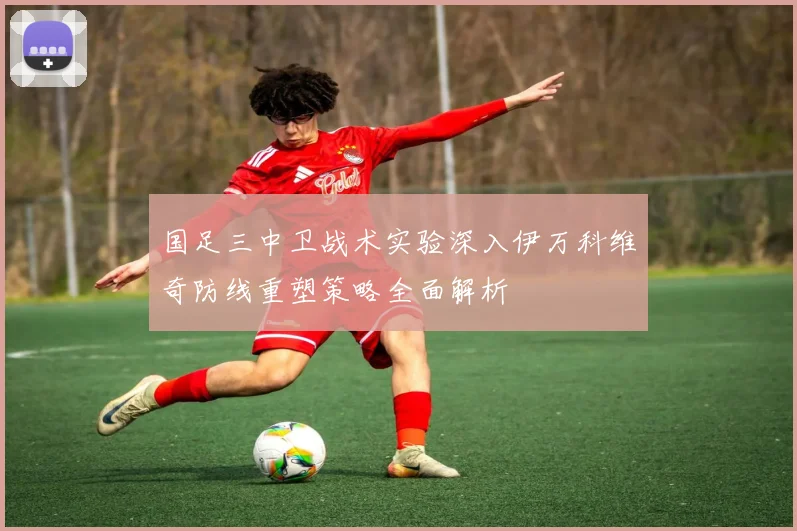 国足三中卫战术实验深入伊万科维奇防线重塑策略全面解析