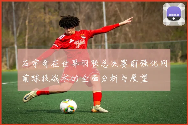 石宇奇在世界羽联总决赛前强化网前球技战术的全面分析与展望