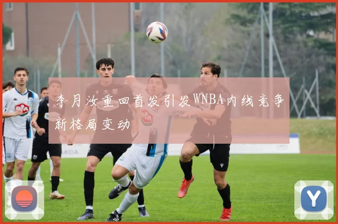 李月汝重回首发引发WNBA内线竞争新格局变动