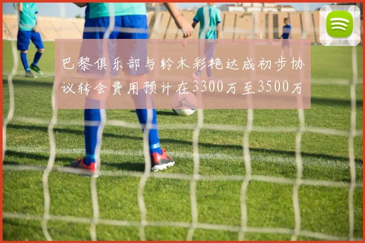 巴黎俱乐部与铃木彩艳达成初步协议转会费用预计在3300万至3500万欧元之间