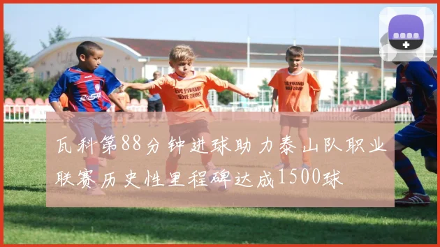 瓦科第88分钟进球助力泰山队职业联赛历史性里程碑达成1500球